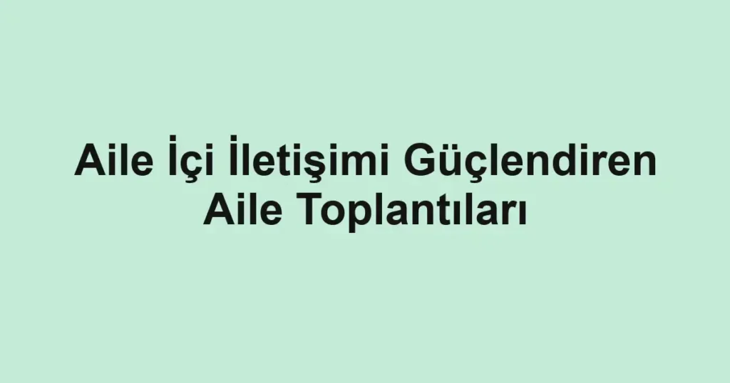 Aile İçi İletişimi Güçlendiren Aile Toplantıları