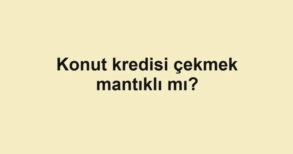 Konut kredisi çekmek mantıklı mı?